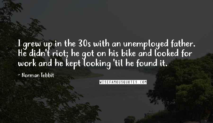 Norman Tebbit Quotes: I grew up in the 30s with an unemployed father. He didn't riot; he got on his bike and looked for work and he kept looking 'til he found it.