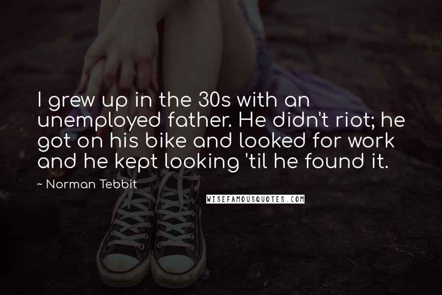 Norman Tebbit Quotes: I grew up in the 30s with an unemployed father. He didn't riot; he got on his bike and looked for work and he kept looking 'til he found it.