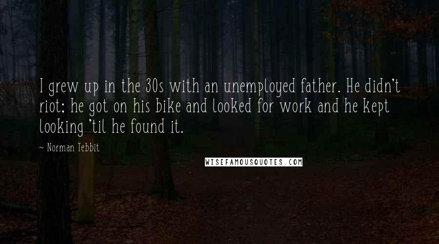 Norman Tebbit Quotes: I grew up in the 30s with an unemployed father. He didn't riot; he got on his bike and looked for work and he kept looking 'til he found it.