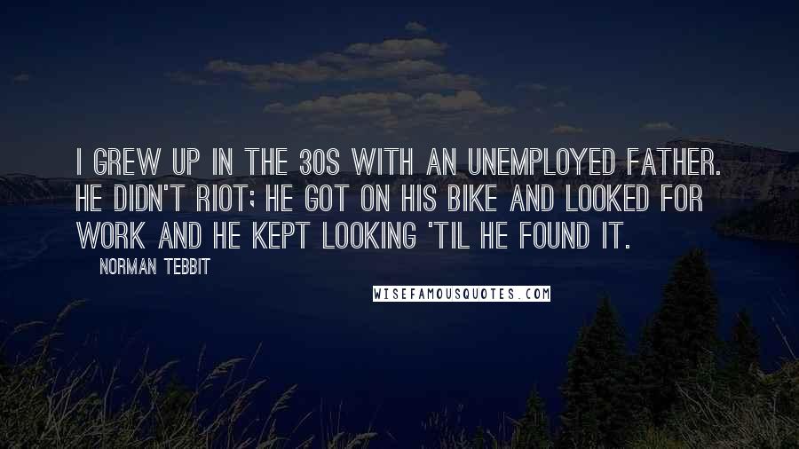 Norman Tebbit Quotes: I grew up in the 30s with an unemployed father. He didn't riot; he got on his bike and looked for work and he kept looking 'til he found it.