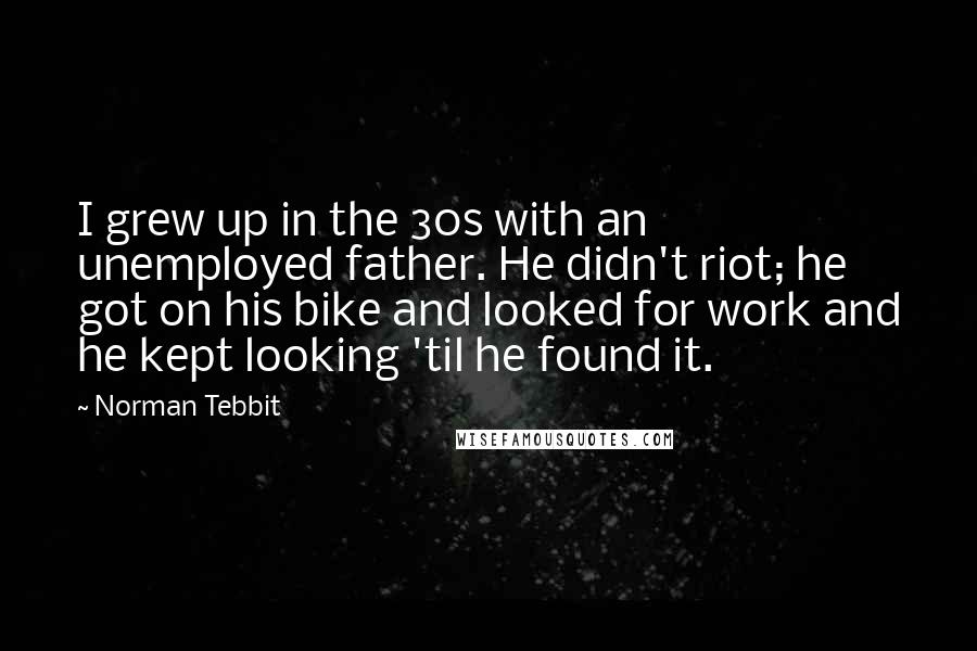 Norman Tebbit Quotes: I grew up in the 30s with an unemployed father. He didn't riot; he got on his bike and looked for work and he kept looking 'til he found it.