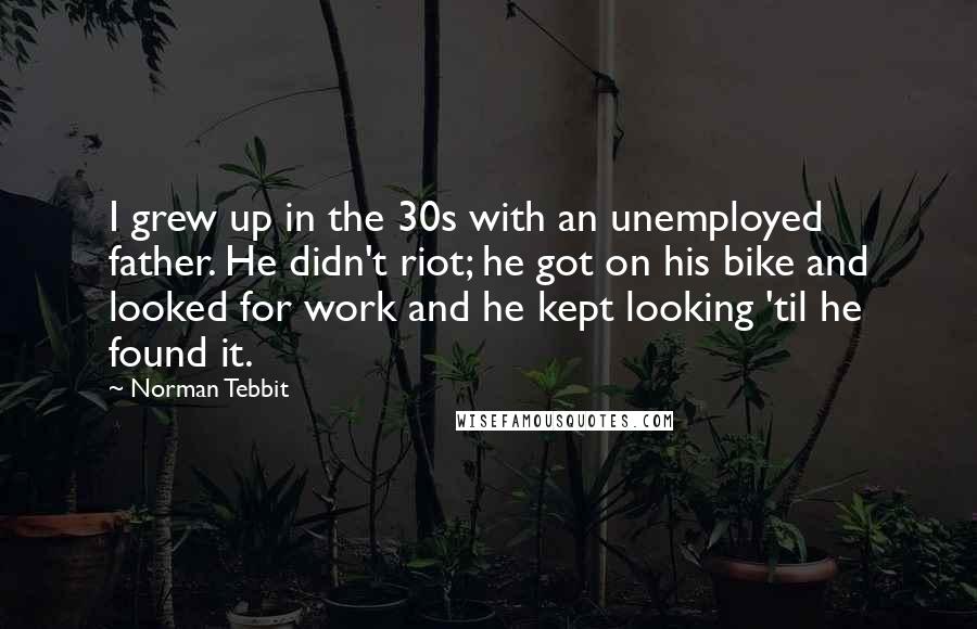 Norman Tebbit Quotes: I grew up in the 30s with an unemployed father. He didn't riot; he got on his bike and looked for work and he kept looking 'til he found it.