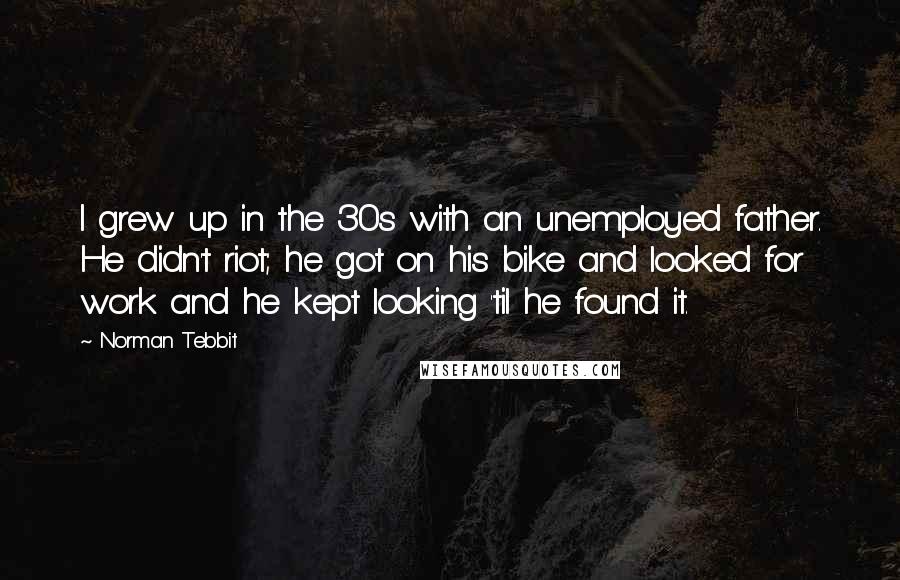 Norman Tebbit Quotes: I grew up in the 30s with an unemployed father. He didn't riot; he got on his bike and looked for work and he kept looking 'til he found it.