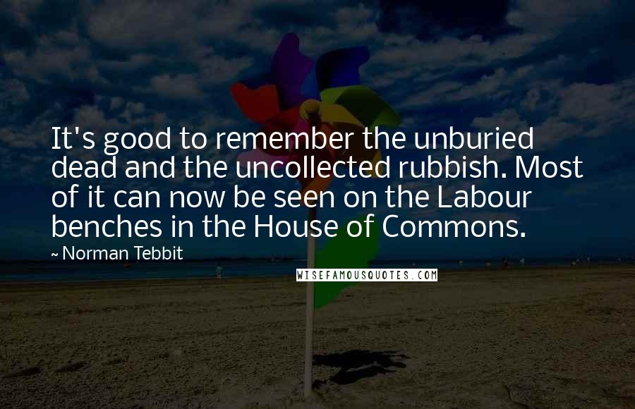 Norman Tebbit Quotes: It's good to remember the unburied dead and the uncollected rubbish. Most of it can now be seen on the Labour benches in the House of Commons.