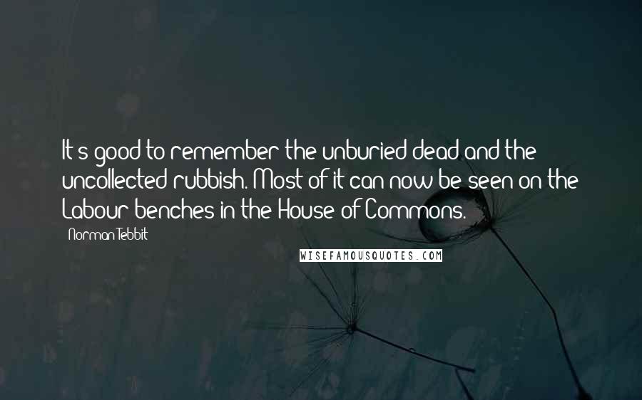 Norman Tebbit Quotes: It's good to remember the unburied dead and the uncollected rubbish. Most of it can now be seen on the Labour benches in the House of Commons.