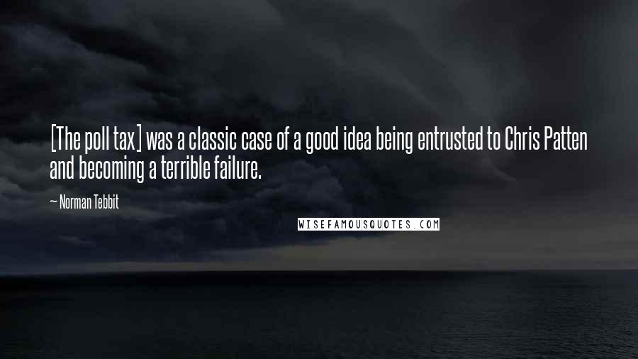 Norman Tebbit Quotes: [The poll tax] was a classic case of a good idea being entrusted to Chris Patten and becoming a terrible failure.