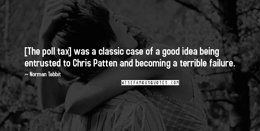 Norman Tebbit Quotes: [The poll tax] was a classic case of a good idea being entrusted to Chris Patten and becoming a terrible failure.