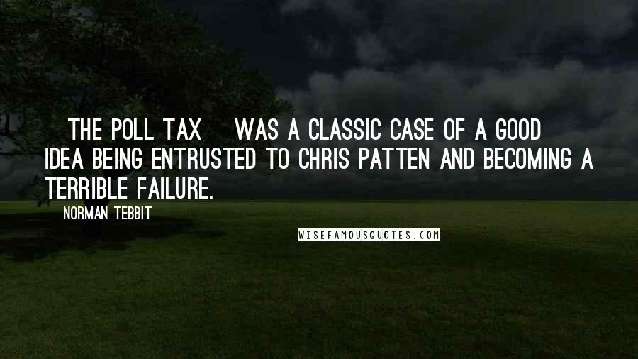 Norman Tebbit Quotes: [The poll tax] was a classic case of a good idea being entrusted to Chris Patten and becoming a terrible failure.