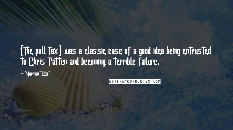 Norman Tebbit Quotes: [The poll tax] was a classic case of a good idea being entrusted to Chris Patten and becoming a terrible failure.