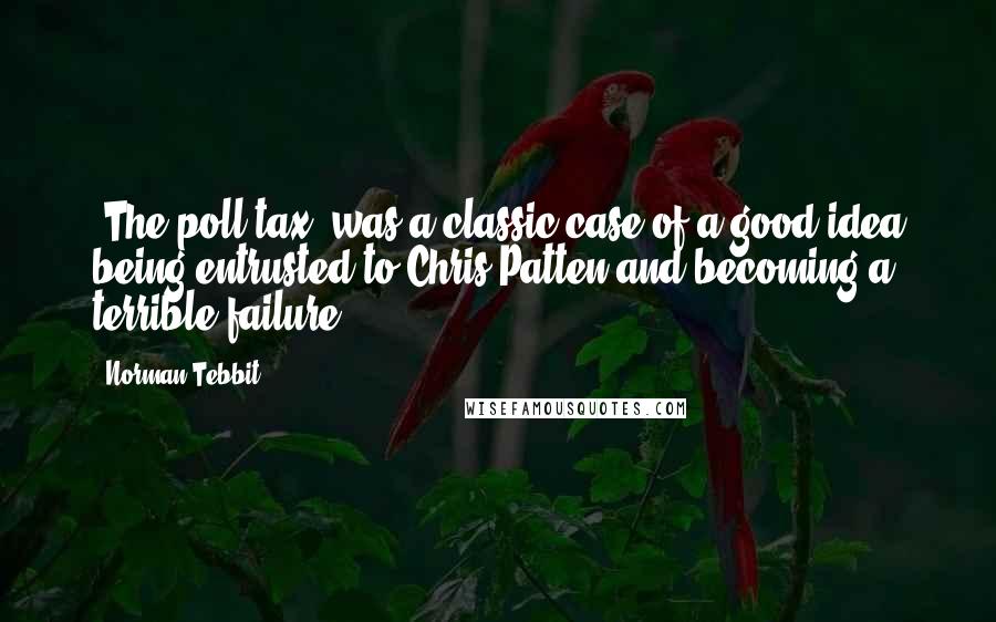 Norman Tebbit Quotes: [The poll tax] was a classic case of a good idea being entrusted to Chris Patten and becoming a terrible failure.