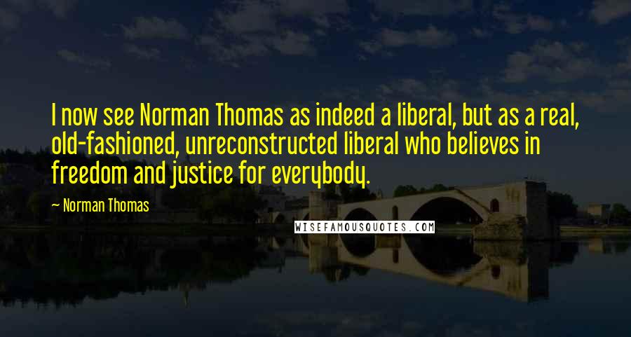 Norman Thomas Quotes: I now see Norman Thomas as indeed a liberal, but as a real, old-fashioned, unreconstructed liberal who believes in freedom and justice for everybody.