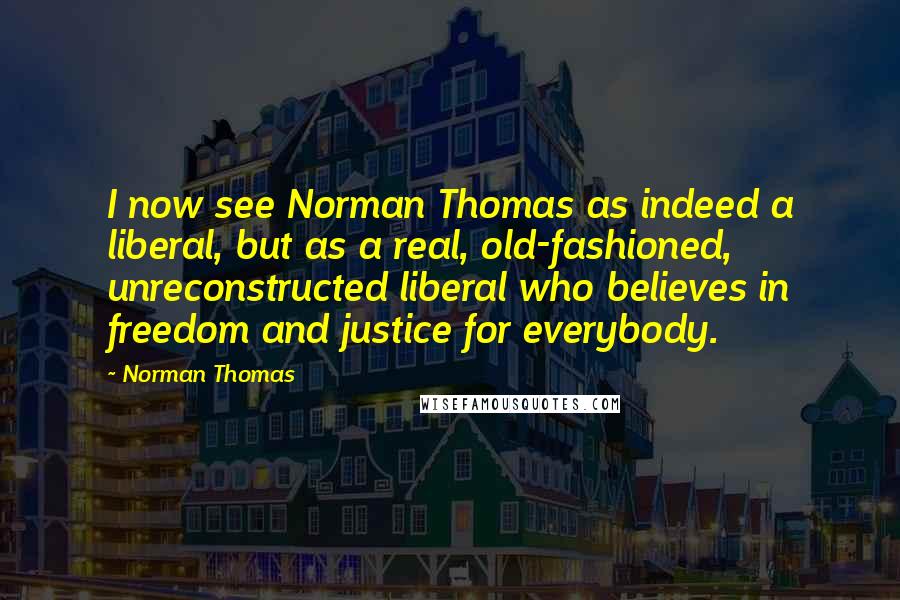 Norman Thomas Quotes: I now see Norman Thomas as indeed a liberal, but as a real, old-fashioned, unreconstructed liberal who believes in freedom and justice for everybody.