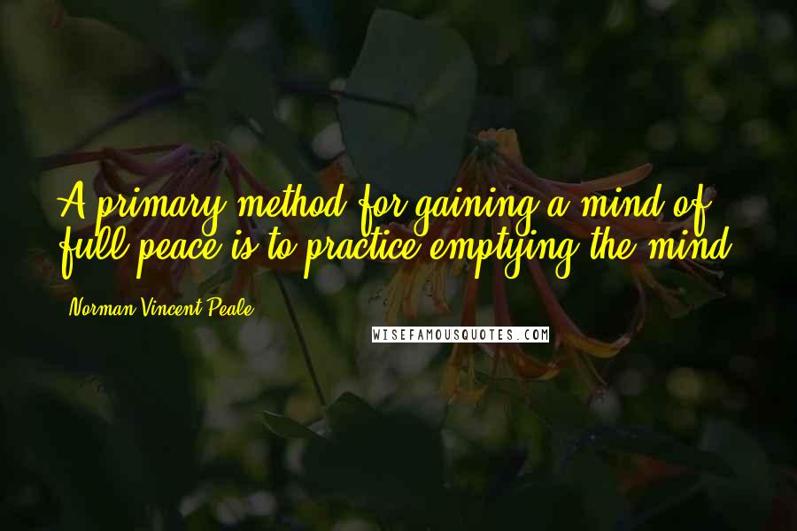 Norman Vincent Peale Quotes: A primary method for gaining a mind of full peace is to practice emptying the mind.