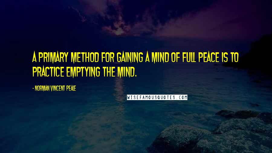 Norman Vincent Peale Quotes: A primary method for gaining a mind of full peace is to practice emptying the mind.