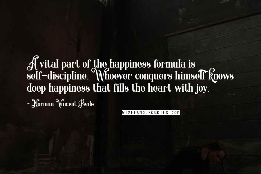 Norman Vincent Peale Quotes: A vital part of the happiness formula is self-discipline. Whoever conquers himself knows deep happiness that fills the heart with joy.