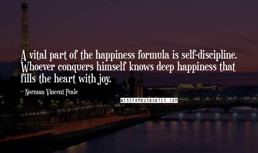 Norman Vincent Peale Quotes: A vital part of the happiness formula is self-discipline. Whoever conquers himself knows deep happiness that fills the heart with joy.