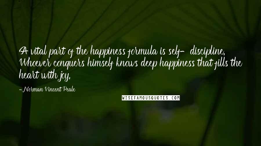 Norman Vincent Peale Quotes: A vital part of the happiness formula is self-discipline. Whoever conquers himself knows deep happiness that fills the heart with joy.