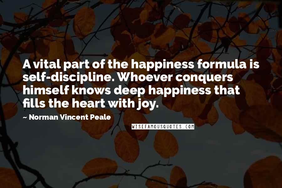 Norman Vincent Peale Quotes: A vital part of the happiness formula is self-discipline. Whoever conquers himself knows deep happiness that fills the heart with joy.