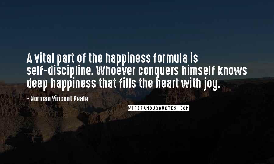 Norman Vincent Peale Quotes: A vital part of the happiness formula is self-discipline. Whoever conquers himself knows deep happiness that fills the heart with joy.