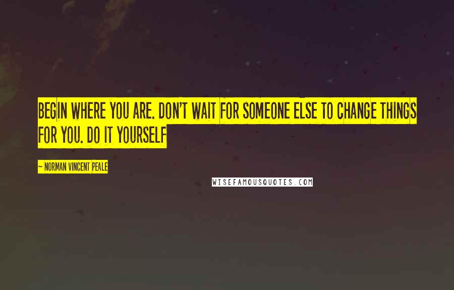 Norman Vincent Peale Quotes: Begin where you are. Don't wait for someone else to change things for you. Do it yourself