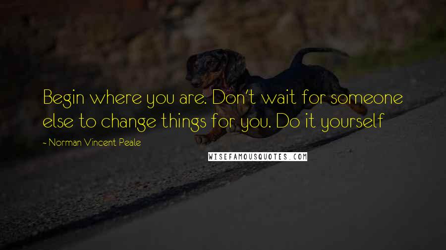 Norman Vincent Peale Quotes: Begin where you are. Don't wait for someone else to change things for you. Do it yourself