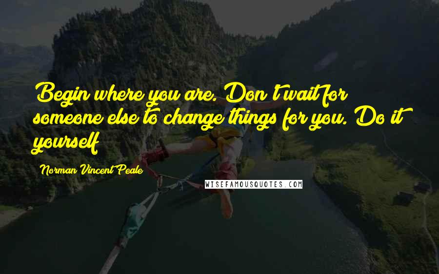 Norman Vincent Peale Quotes: Begin where you are. Don't wait for someone else to change things for you. Do it yourself