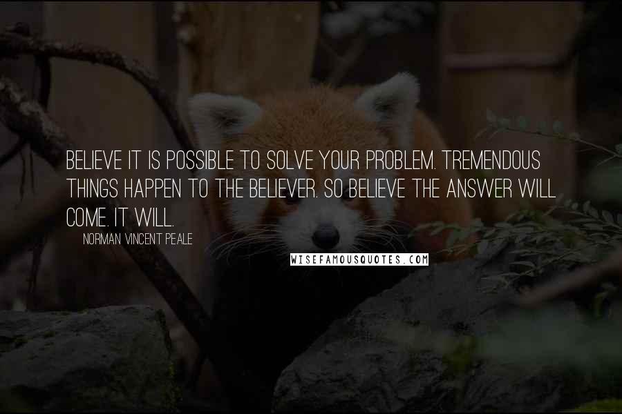 Norman Vincent Peale Quotes: Believe it is possible to solve your problem. Tremendous things happen to the believer. So believe the answer will come. It will.