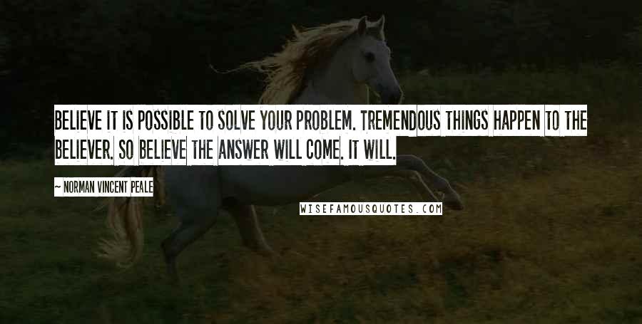 Norman Vincent Peale Quotes: Believe it is possible to solve your problem. Tremendous things happen to the believer. So believe the answer will come. It will.