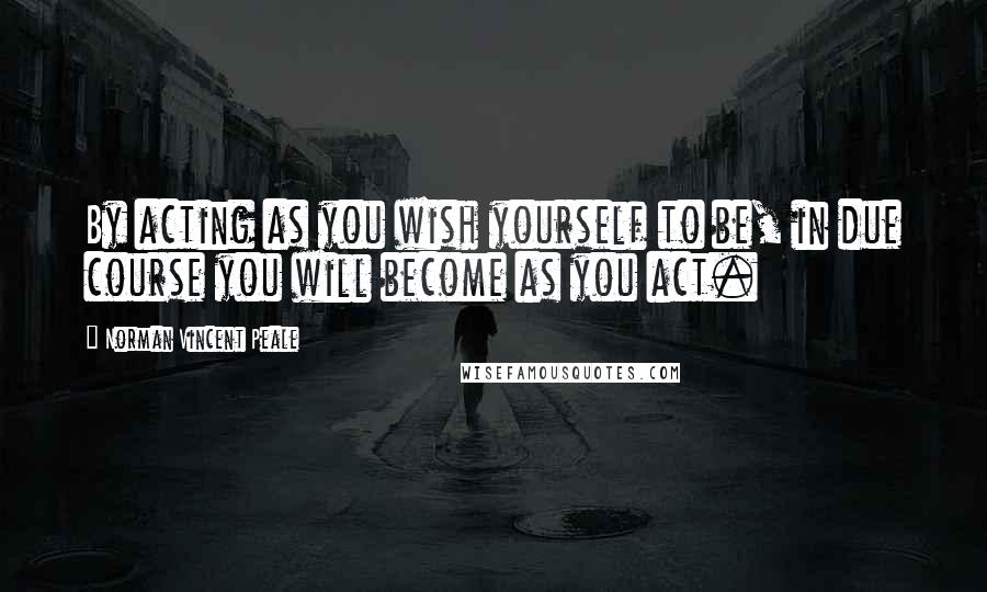 Norman Vincent Peale Quotes: By acting as you wish yourself to be, in due course you will become as you act.