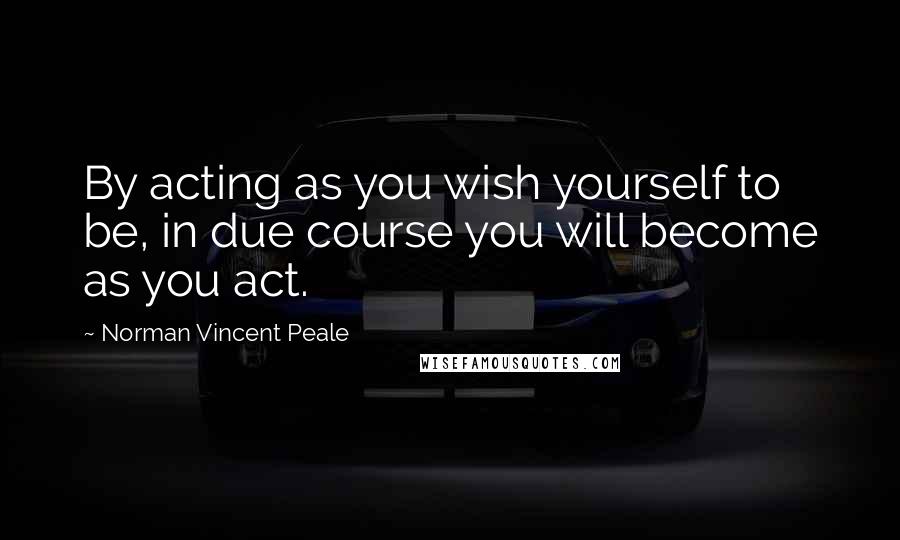 Norman Vincent Peale Quotes: By acting as you wish yourself to be, in due course you will become as you act.