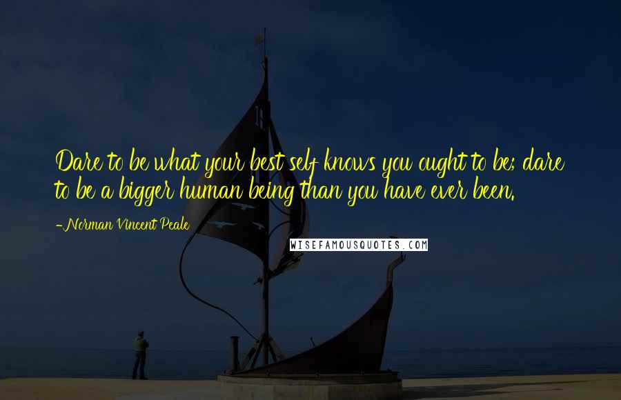 Norman Vincent Peale Quotes: Dare to be what your best self knows you ought to be; dare to be a bigger human being than you have ever been.