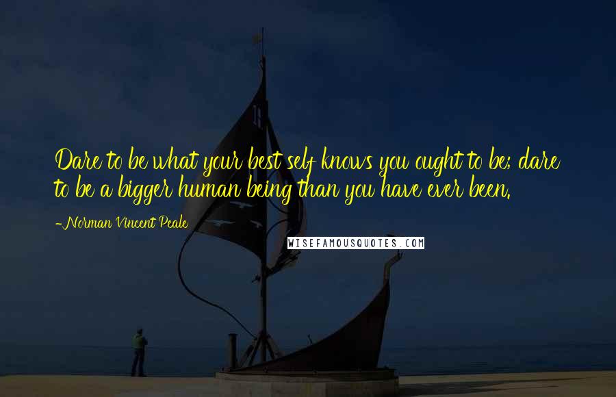 Norman Vincent Peale Quotes: Dare to be what your best self knows you ought to be; dare to be a bigger human being than you have ever been.