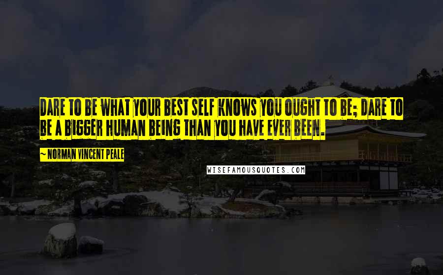 Norman Vincent Peale Quotes: Dare to be what your best self knows you ought to be; dare to be a bigger human being than you have ever been.