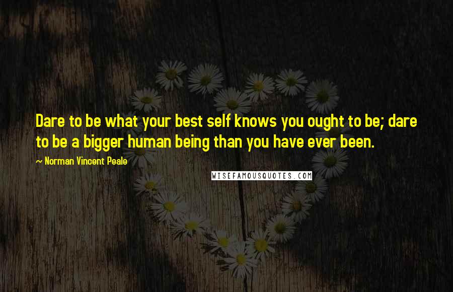 Norman Vincent Peale Quotes: Dare to be what your best self knows you ought to be; dare to be a bigger human being than you have ever been.