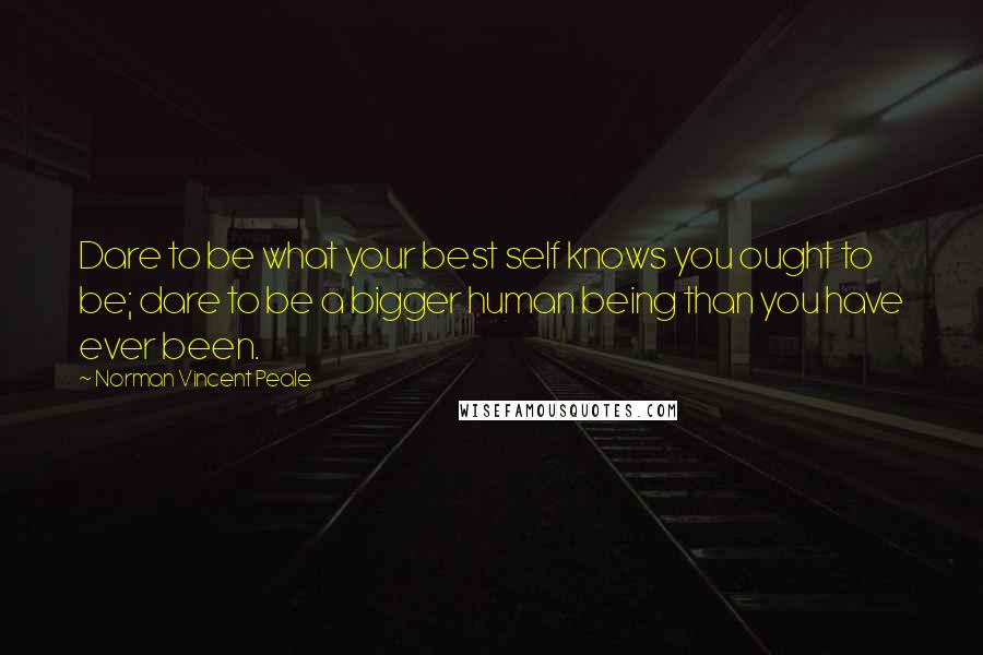 Norman Vincent Peale Quotes: Dare to be what your best self knows you ought to be; dare to be a bigger human being than you have ever been.
