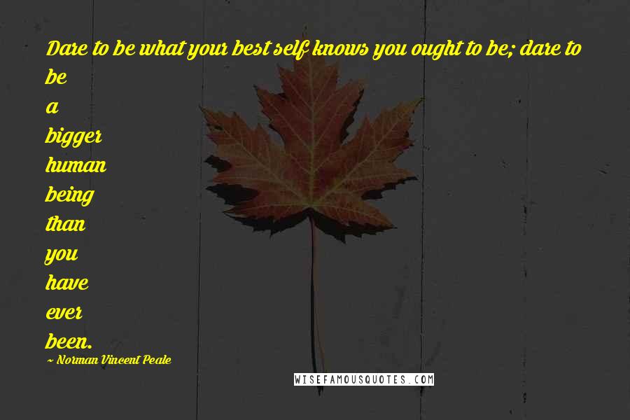 Norman Vincent Peale Quotes: Dare to be what your best self knows you ought to be; dare to be a bigger human being than you have ever been.