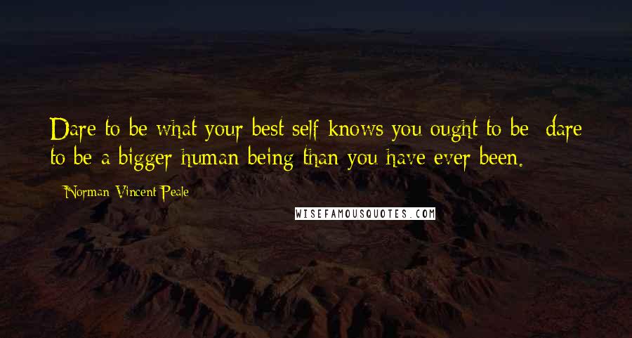 Norman Vincent Peale Quotes: Dare to be what your best self knows you ought to be; dare to be a bigger human being than you have ever been.