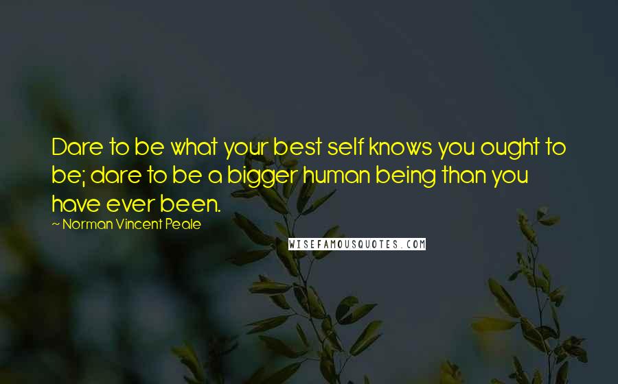Norman Vincent Peale Quotes: Dare to be what your best self knows you ought to be; dare to be a bigger human being than you have ever been.