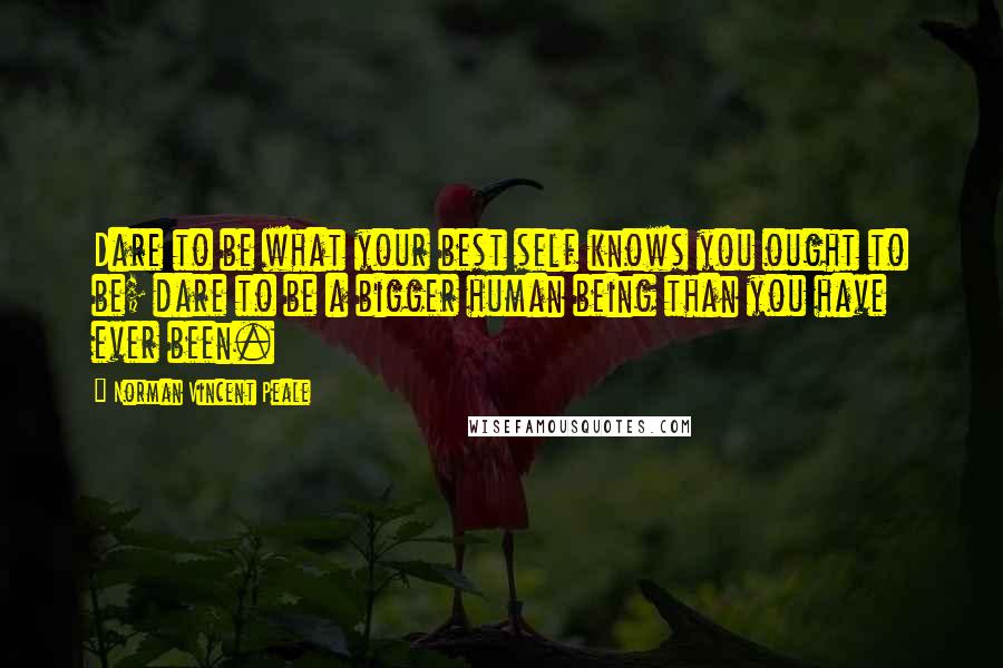 Norman Vincent Peale Quotes: Dare to be what your best self knows you ought to be; dare to be a bigger human being than you have ever been.