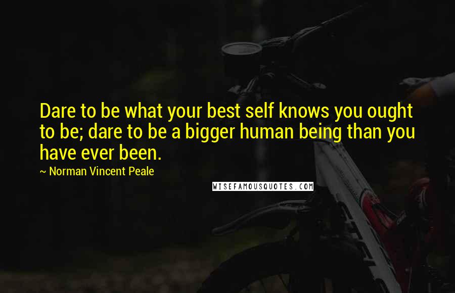 Norman Vincent Peale Quotes: Dare to be what your best self knows you ought to be; dare to be a bigger human being than you have ever been.