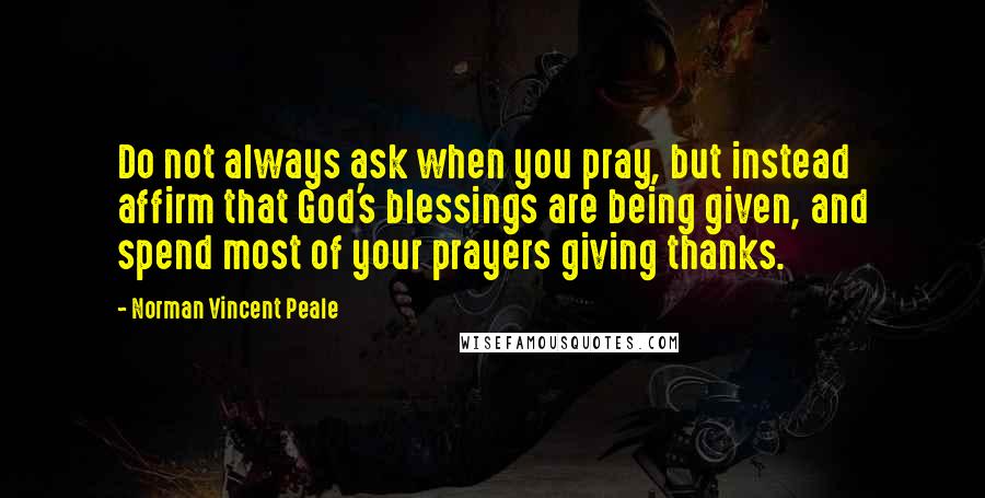 Norman Vincent Peale Quotes: Do not always ask when you pray, but instead affirm that God's blessings are being given, and spend most of your prayers giving thanks.