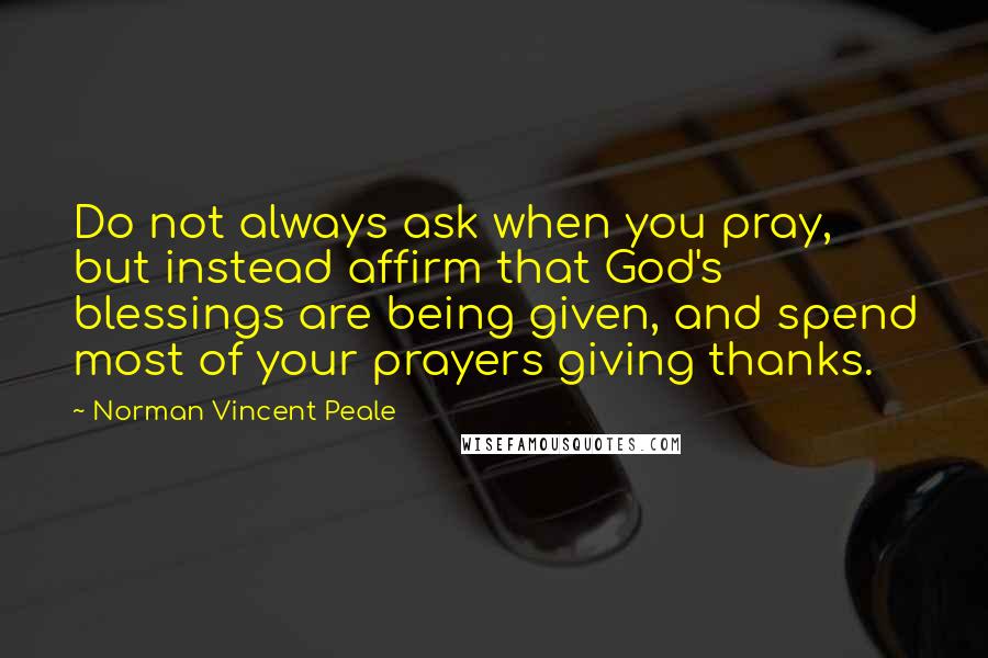 Norman Vincent Peale Quotes: Do not always ask when you pray, but instead affirm that God's blessings are being given, and spend most of your prayers giving thanks.