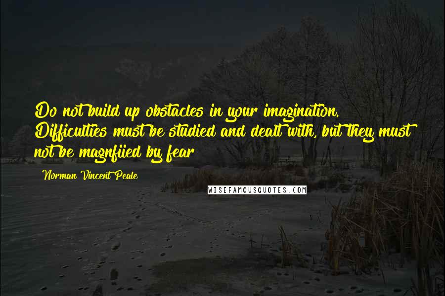 Norman Vincent Peale Quotes: Do not build up obstacles in your imagination. Difficulties must be studied and dealt with, but they must not be magnfiied by fear