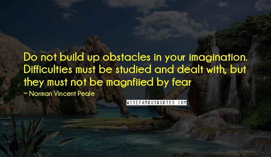 Norman Vincent Peale Quotes: Do not build up obstacles in your imagination. Difficulties must be studied and dealt with, but they must not be magnfiied by fear