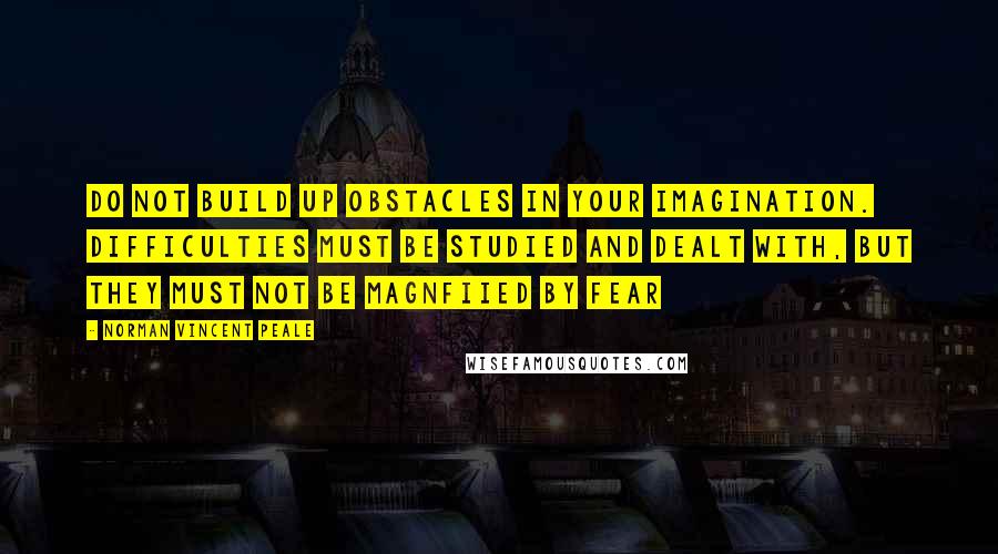 Norman Vincent Peale Quotes: Do not build up obstacles in your imagination. Difficulties must be studied and dealt with, but they must not be magnfiied by fear