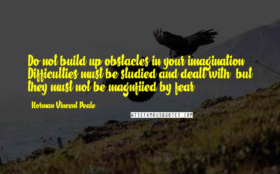 Norman Vincent Peale Quotes: Do not build up obstacles in your imagination. Difficulties must be studied and dealt with, but they must not be magnfiied by fear