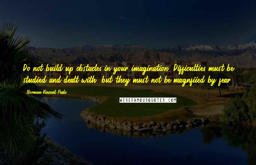 Norman Vincent Peale Quotes: Do not build up obstacles in your imagination. Difficulties must be studied and dealt with, but they must not be magnfiied by fear