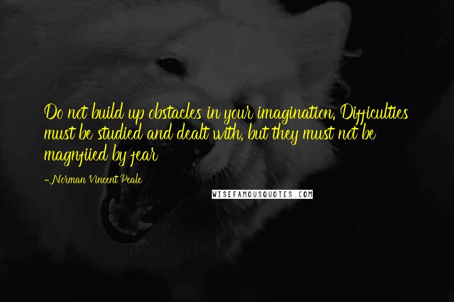 Norman Vincent Peale Quotes: Do not build up obstacles in your imagination. Difficulties must be studied and dealt with, but they must not be magnfiied by fear