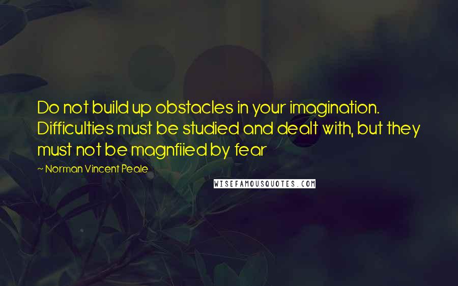 Norman Vincent Peale Quotes: Do not build up obstacles in your imagination. Difficulties must be studied and dealt with, but they must not be magnfiied by fear