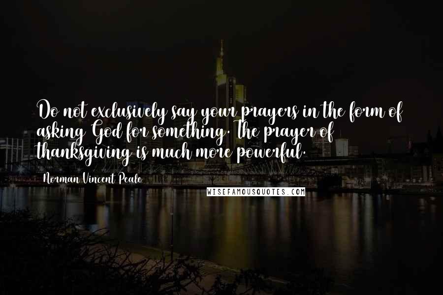 Norman Vincent Peale Quotes: Do not exclusively say your prayers in the form of asking God for something. The prayer of thanksgiving is much more powerful.